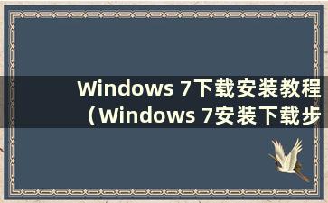 Windows 7下载安装教程（Windows 7安装下载步骤）